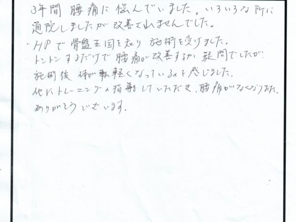 3年間いろいろのところに行き改善されなかったですが、施術後体が軽くなりました。トレーニングも教えてもらい、今では痛みなくなりました。